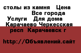 столы из камня › Цена ­ 55 000 - Все города Услуги » Для дома   . Карачаево-Черкесская респ.,Карачаевск г.